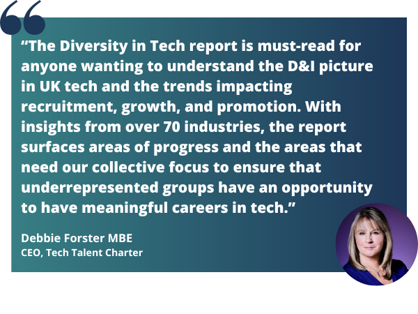 “The Diversity in Tech report is must-read for anyone wanting to understand the D&I picture in UK tech and the trends impacting recruitment, growth, and promotion. With insights from over 7 (1)